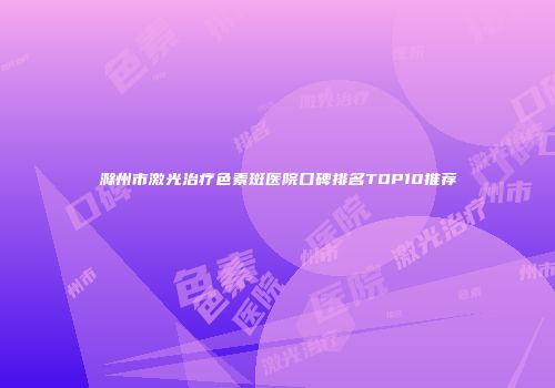 滁州市激光治疗色素斑医院口碑排名TOP10推荐