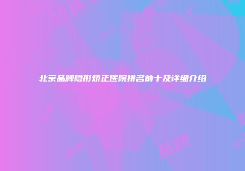 北京品牌隐形矫正医院排名前十及详细介绍