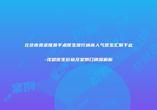 北京市鼻梁隆鼻手术医生排行榜高人气医生汇聚于此-沈晓医生价格及案例口碑深解析