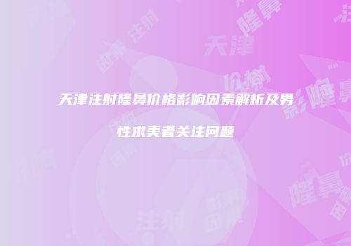 天津注射隆鼻价格影响因素解析及男性求美者关注问题