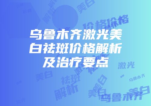 乌鲁木齐激光美白祛斑价格解析及治疗要点