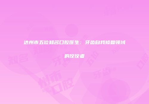 达州市五位知名口腔医生：牙齿自我修复领域的佼佼者