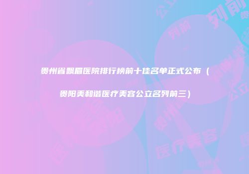 贵州省飘眉医院排行榜前十佳名单正式公布（贵阳美和谐医疗美容公立名列前三）