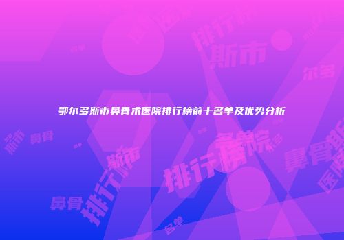 鄂尔多斯市鼻骨术医院排行榜前十名单及优势分析