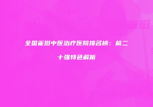全国雀斑中医治疗医院排名榜：前二十强特色解析