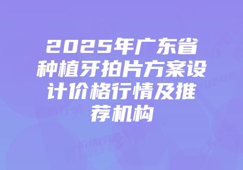 2025年广东省种植牙拍片方案设计价格行情及推荐机构