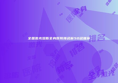 全国激光溶脂全身医院排名前50名推荐