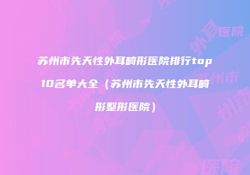 苏州市先天性外耳畸形医院排行top10名单大全（苏州市先天性外耳畸形整形医院）