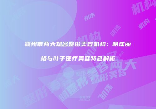 赣州市两大知名整形美容机构：明珠丽格与叶子医疗美容特色解析