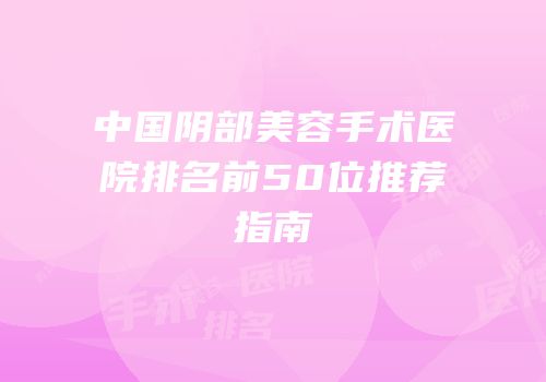 中国阴部美容手术医院排名前50位推荐指南