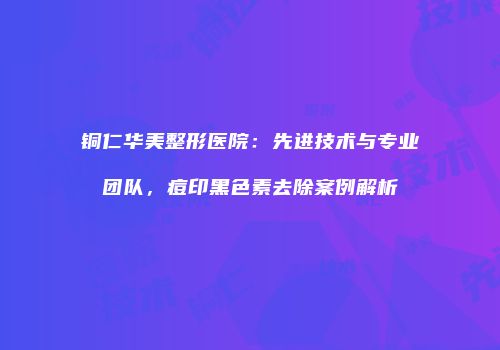 铜仁华美整形医院：先进技术与专业团队，痘印黑色素去除案例解析