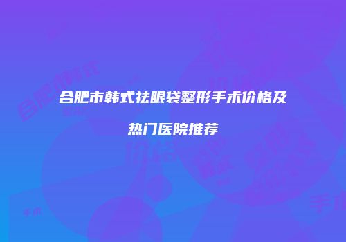 合肥市韩式祛眼袋整形手术价格及热门医院推荐