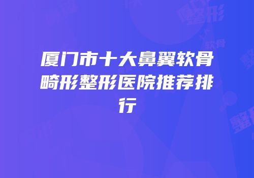 厦门市十大鼻翼软骨畸形整形医院推荐排行