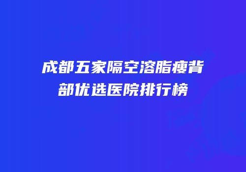 成都五家隔空溶脂瘦背部优选医院排行榜