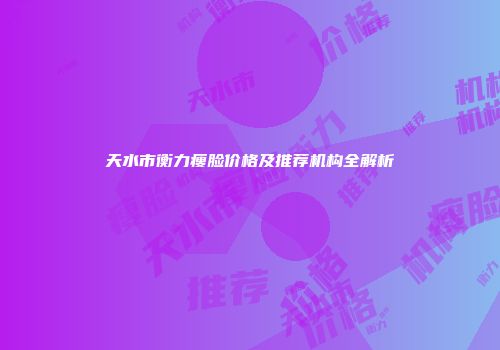 天水市衡力瘦脸价格及推荐机构全解析