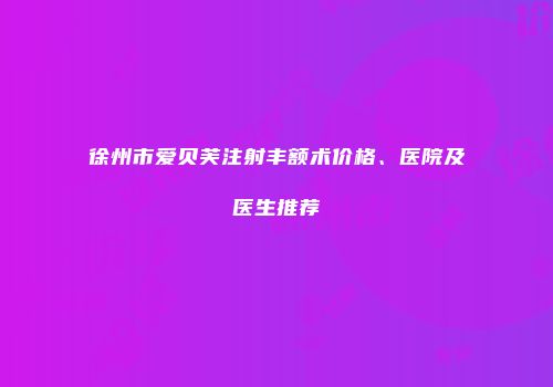 徐州市爱贝芙注射丰额术价格、医院及医生推荐