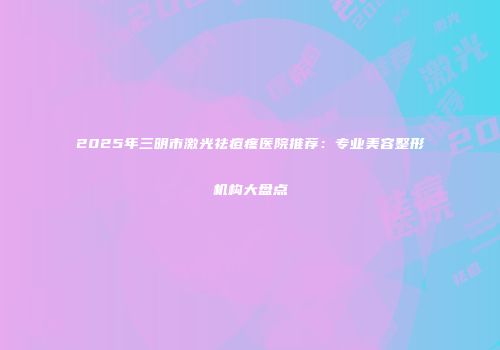 2025年三明市激光祛痘疼医院推荐：专业美容整形机构大盘点
