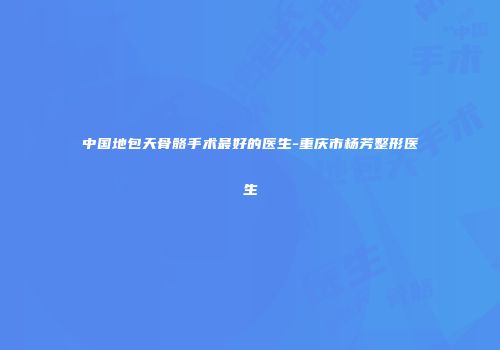 中国地包天骨骼手术最好的医生-重庆市杨芳整形医生