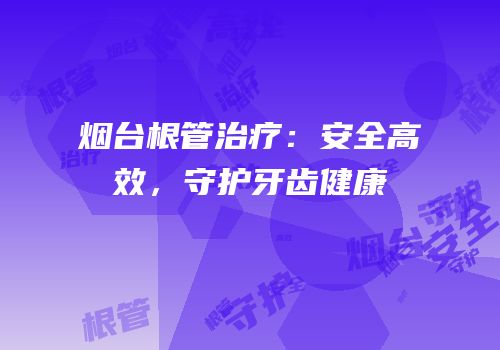 烟台根管治疗：安全高效，守护牙齿健康
