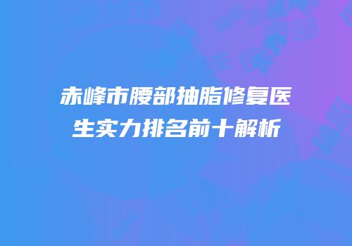 赤峰市腰部抽脂修复医生实力排名前十解析