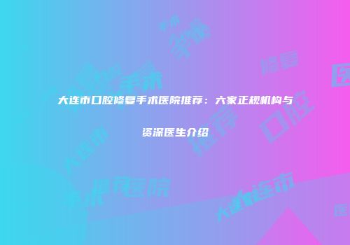 大连市口腔修复手术医院推荐：六家正规机构与资深医生介绍