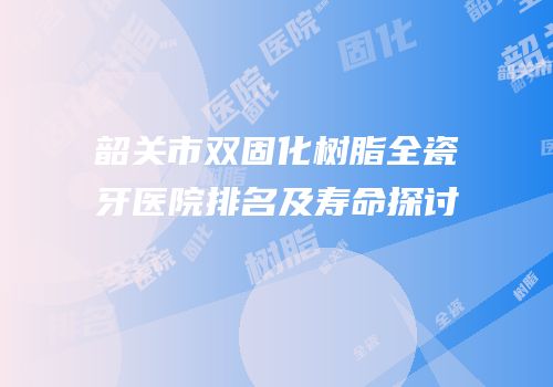 韶关市双固化树脂全瓷牙医院排名及寿命探讨
