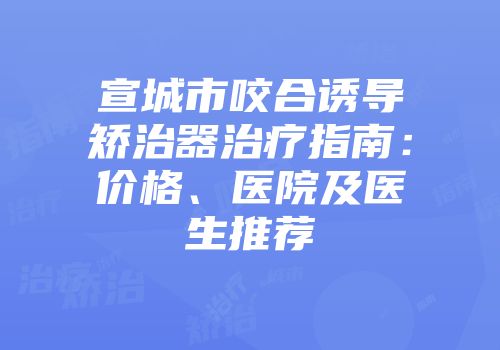 宣城市咬合诱导矫治器治疗指南：价格、医院及医生推荐