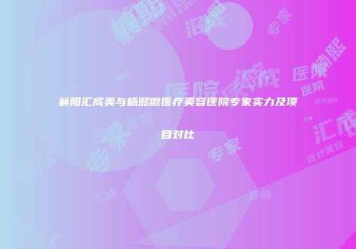 襄阳汇成美与楠熙微医疗美容医院专家实力及项目对比