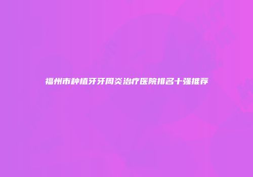 福州市种植牙牙周炎治疗医院排名十强推荐
