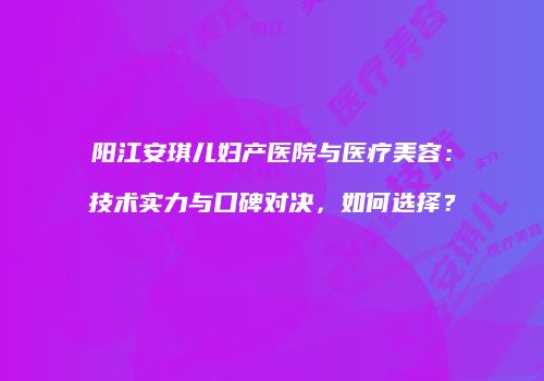 阳江安琪儿妇产医院与医疗美容：技术实力与口碑对决，如何选择？