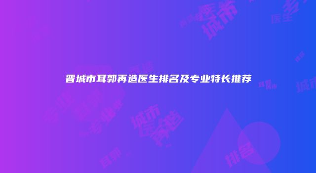 晋城市耳郭再造医生排名及专业特长推荐