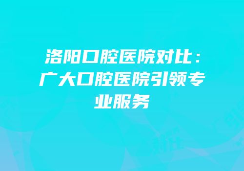 洛阳口腔医院对比：广大口腔医院引领专业服务