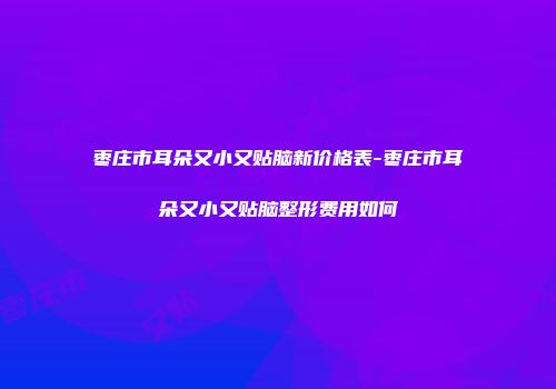 枣庄市耳朵又小又贴脑新价格表-枣庄市耳朵又小又贴脑整形费用如何
