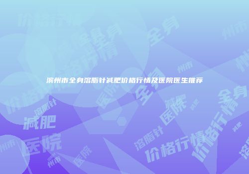 滨州市全身溶脂针减肥价格行情及医院医生推荐