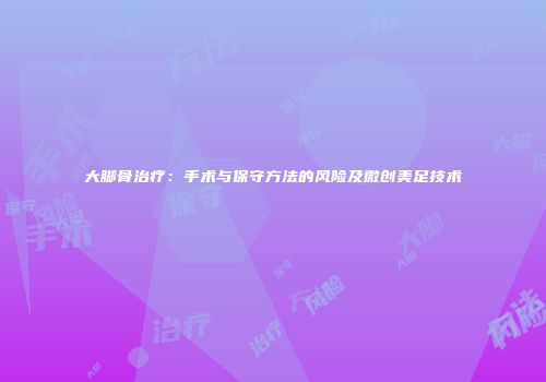 大脚骨治疗：手术与保守方法的风险及微创美足技术