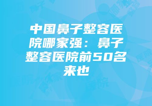 中国鼻子整容医院哪家强：鼻子整容医院前50名来也