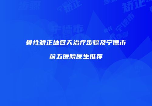 骨性矫正地包天治疗步骤及宁德市前五医院医生推荐