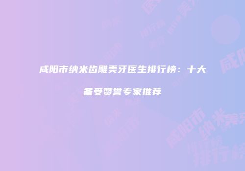 咸阳市纳米齿雕美牙医生排行榜：十大备受赞誉专家推荐
