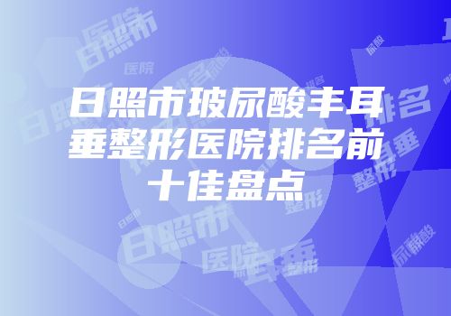 日照市玻尿酸丰耳垂整形医院排名前十佳盘点