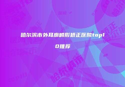 哈尔滨市外耳廓畸形矫正医院top10推荐