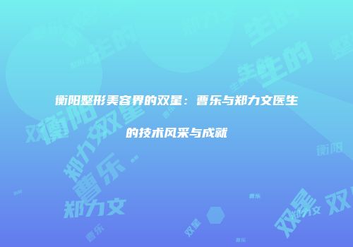 衡阳整形美容界的双星：曹乐与郑力文医生的技术风采与成就
