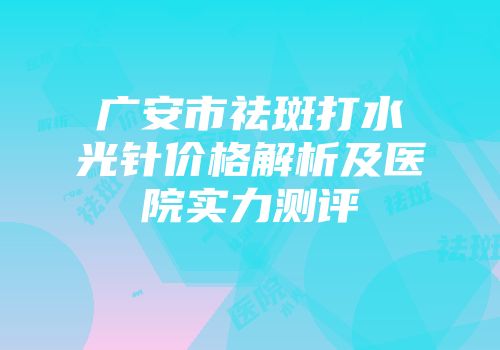 广安市祛斑打水光针价格解析及医院实力测评