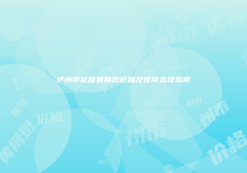 泸州市祛除黄褐斑价格及医院选择指南