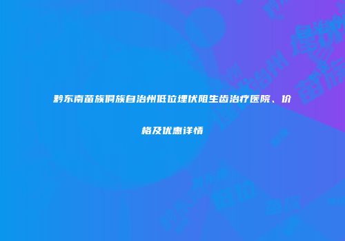 黔东南苗族侗族自治州低位埋伏阻生齿治疗医院、价格及优惠详情