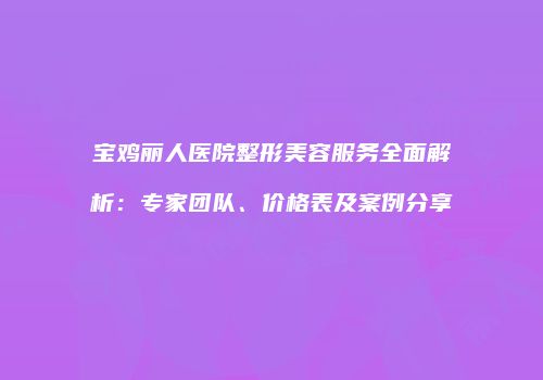 宝鸡丽人医院整形美容服务全面解析：专家团队、价格表及案例分享