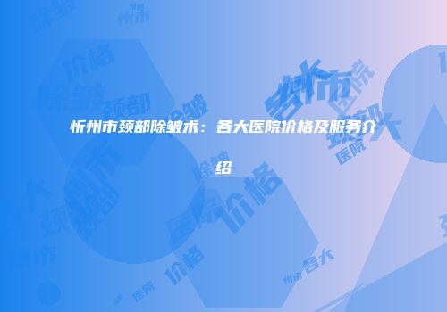 忻州市颈部除皱术：各大医院价格及服务介绍