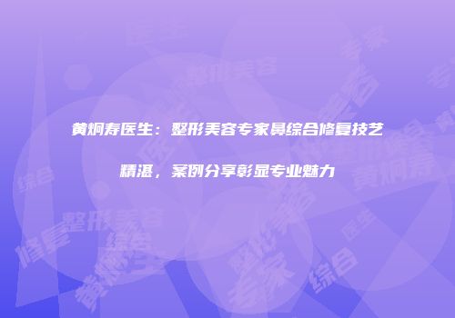 黄炯寿医生：整形美容专家鼻综合修复技艺精湛，案例分享彰显专业魅力