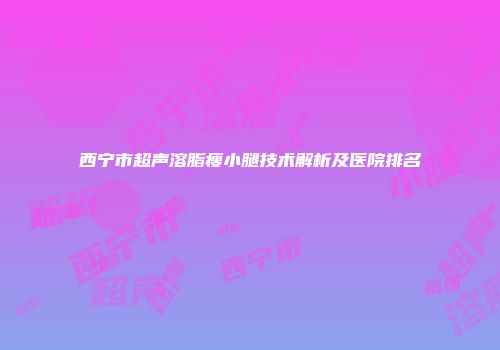 西宁市超声溶脂瘦小腿技术解析及医院排名