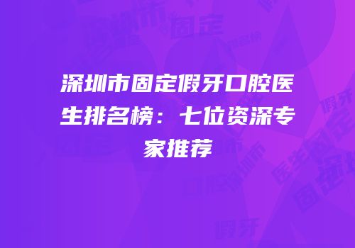 深圳市固定假牙口腔医生排名榜：七位资深专家推荐