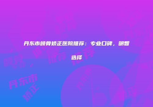 丹东市颌骨矫正医院推荐：专业口碑，明智选择